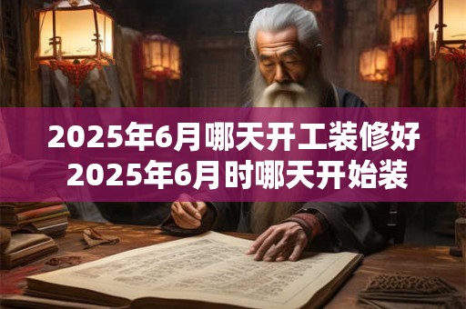 2025年6月哪天开工装修好 2025年6月时哪天开始装修完毕 2025年6月哪天开工装修好 2025年6月时哪天开始装修完毕