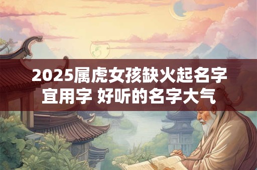 2025属虎女孩缺火起名字宜用字 好听的名字大气