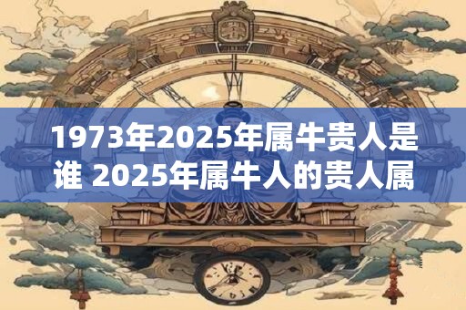 1973年2025年属牛贵人是谁 2025年属牛人的贵人属相