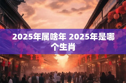 2025年属啥年 2025年是哪个生肖