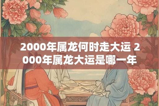2000年属龙何时走大运 2000年属龙大运是哪一年 2000年属龙何时走大运 2000年属龙大运是哪一年