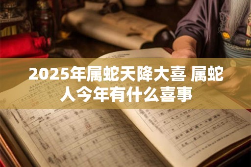 2025年属蛇天降大喜 属蛇人今年有什么喜事 2025年属蛇天降大喜 属蛇人今年有什么喜事
