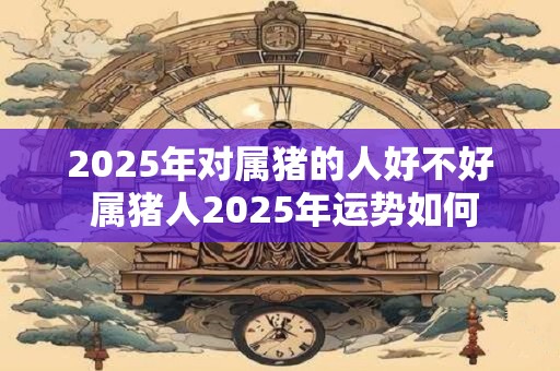 2025年对属猪的人好不好 属猪人2025年运势如何