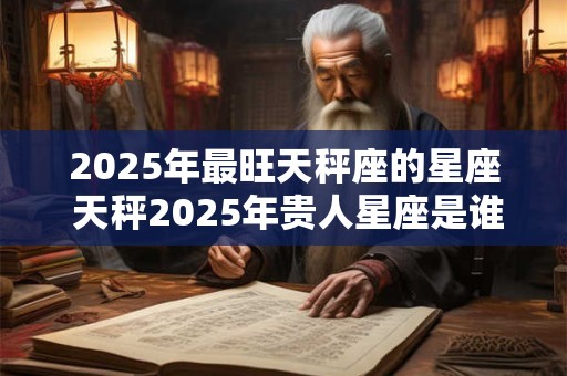 2025年最旺天秤座的星座 天秤2025年贵人星座是谁