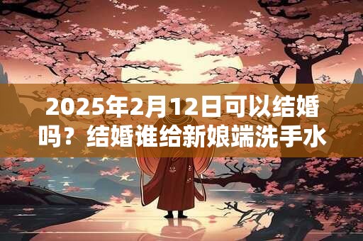 2025年2月12日可以结婚吗？结婚谁给新娘端洗手水？