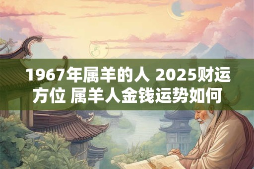 1967年属羊的人 2025财运方位 属羊人金钱运势如何