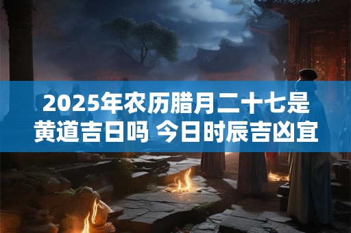 2025年农历腊月二十七是黄道吉日吗 今日时辰吉凶宜忌