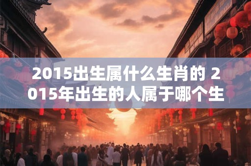 2015出生属什么生肖的 2015年出生的人属于哪个生肖