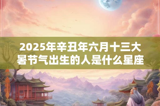 2025年辛丑年六月十三大暑节气出生的人是什么星座？