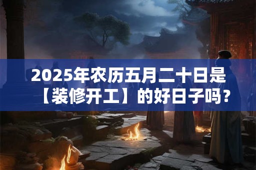 2025年农历五月二十日是【装修开工】的好日子吗？