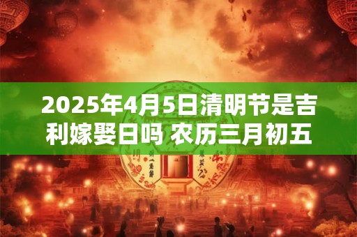 2025年4月5日清明节是吉利嫁娶日吗 农历三月初五日子如何