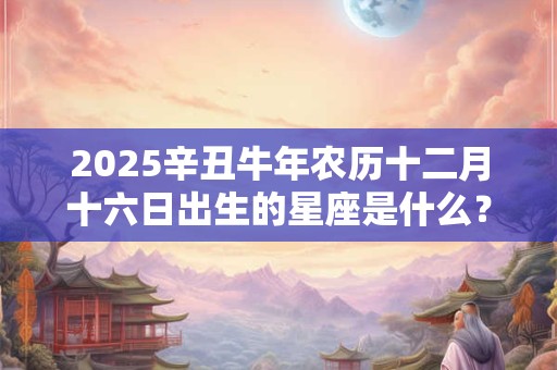 2025辛丑牛年农历十二月十六日出生的星座是什么？