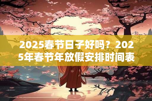 2025春节日子好吗？2025年春节年放假安排时间表