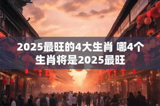 2025最旺的4大生肖 哪4个生肖将是2025最旺