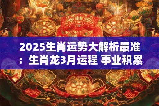 2025生肖运势大解析最准：生肖龙3月运程 事业积累出成绩
