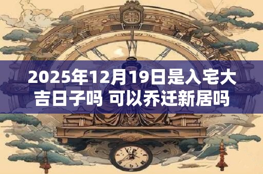 2025年12月19日是入宅大吉日子吗 可以乔迁新居吗