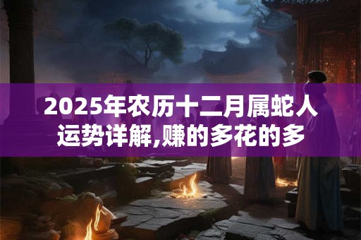 2025年农历十二月属蛇人运势详解,赚的多花的多
