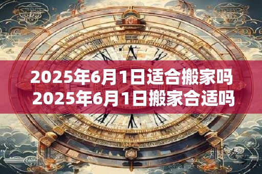 2025年6月1日适合搬家吗 2025年6月1日搬家合适吗 2025年6月1日适合搬家吗 2025年6月1日搬家合适吗
