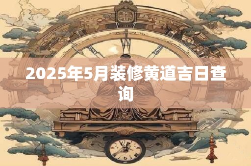 2025年5月装修黄道吉日查询