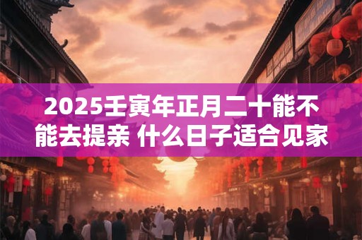 2025壬寅年正月二十能不能去提亲 什么日子适合见家长