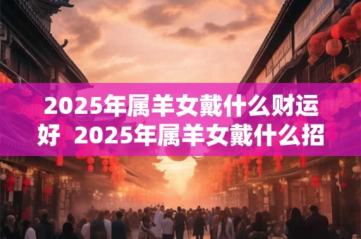 2025年属羊女戴什么财运好  2025年属羊女戴什么招财