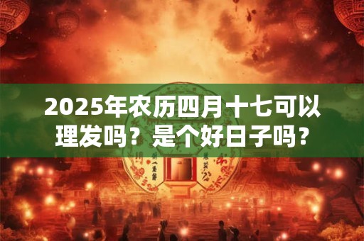 2025年农历四月十七可以理发吗？是个好日子吗？
