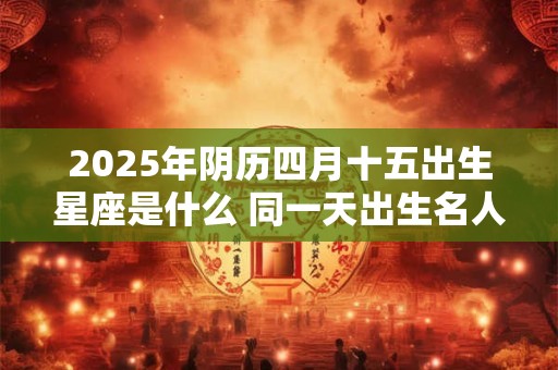 2025年阴历四月十五出生星座是什么 同一天出生名人介绍 2025年阴历四月十五出生星座是什么 同一天出生名人介绍