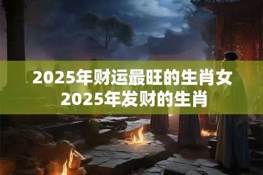 2025年财运最旺的生肖女 2025年发财的生肖