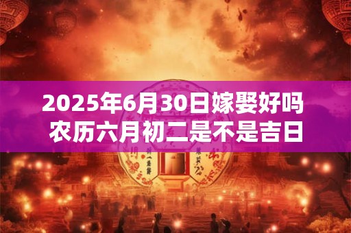 2025年6月30日嫁娶好吗 农历六月初二是不是吉日