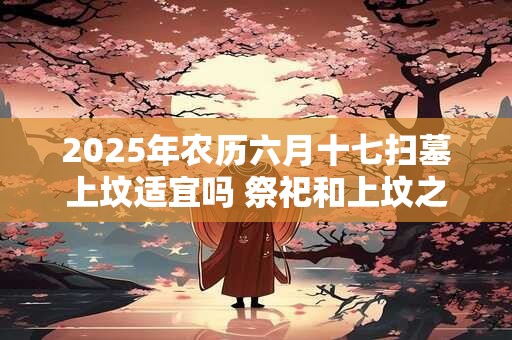 2025年农历六月十七扫墓上坟适宜吗 祭祀和上坟之间有何区别
