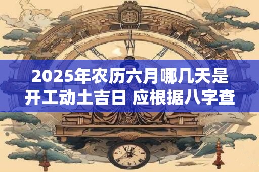 2025年农历六月哪几天是开工动土吉日 应根据八字查询