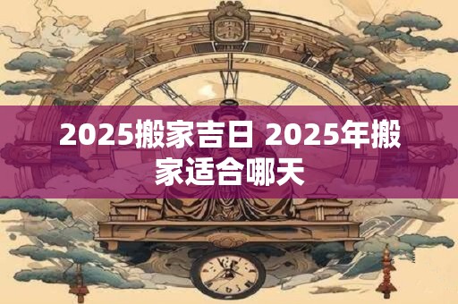 2025搬家吉日 2025年搬家适合哪天 2025搬家吉日 2025年搬家适合哪天
