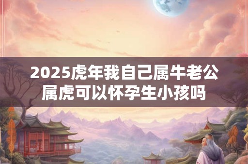 2025虎年我自己属牛老公属虎可以怀孕生小孩吗 2025虎年我自己属牛老公属虎可以怀孕生小孩吗