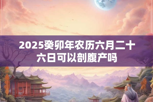 2025癸卯年农历六月二十六日可以剖腹产吗 2025癸卯年农历六月二十六日可以剖腹产吗