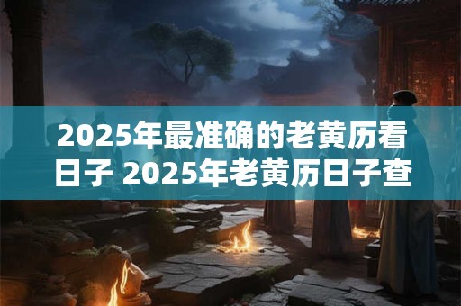 2025年最准确的老黄历看日子 2025年老黄历日子查询真的准确吗