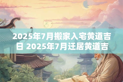 2025年7月搬家入宅黄道吉日 2025年7月迁居黄道吉日