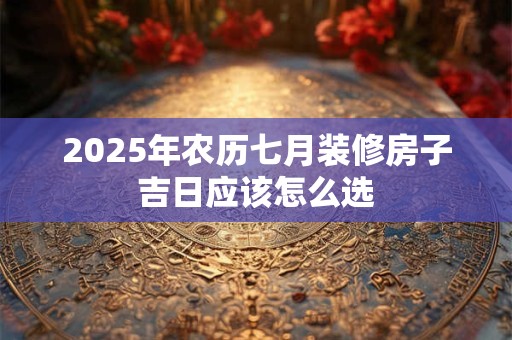 2025年农历七月装修房子吉日应该怎么选