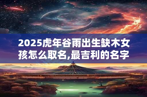 2025虎年谷雨出生缺木女孩怎么取名,最吉利的名字 2025虎年谷雨出生缺木女孩怎么取名,最吉利的名字