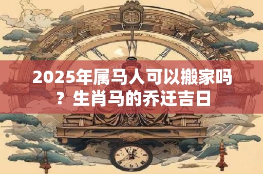 2025年属马人可以搬家吗?生肖马的乔迁吉日 2025年属马人可以搬家吗?生肖马的乔迁吉日