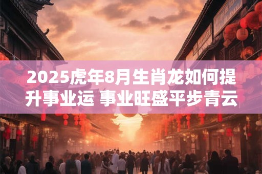 2025虎年8月生肖龙如何提升事业运 事业旺盛平步青云