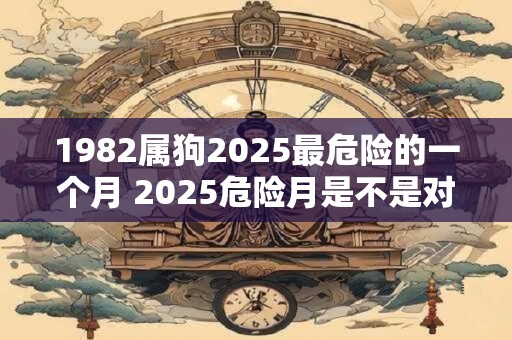 1982属狗2025最危险的一个月 2025危险月是不是对1982属狗最有影响