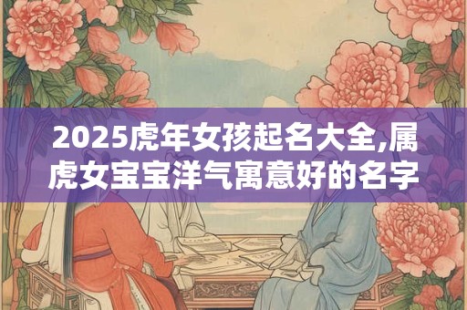 2025虎年女孩起名大全,属虎女宝宝洋气寓意好的名字精选