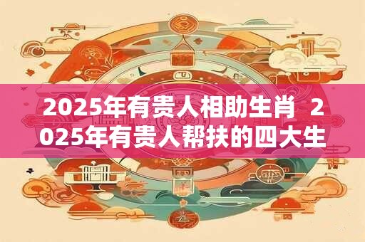 2025年有贵人相助生肖  2025年有贵人帮扶的四大生肖