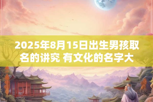 2025年8月15日出生男孩取名的讲究 有文化的名字大全