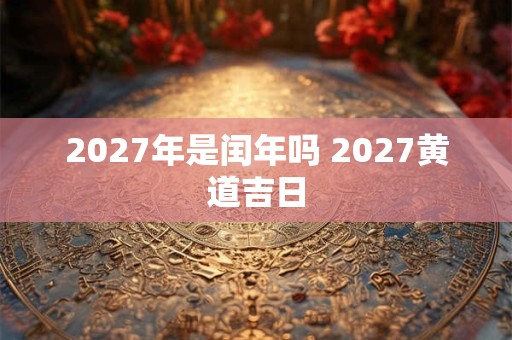 2027年是闰年吗 2027黄道吉日