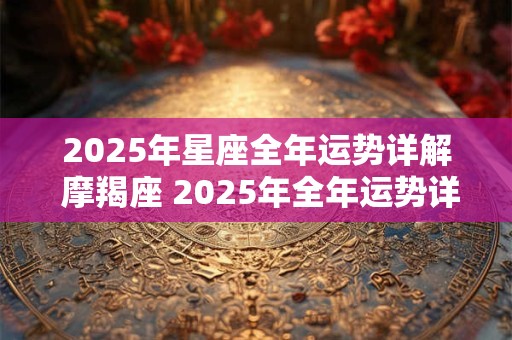 2025年星座全年运势详解 摩羯座 2025年全年运势详解