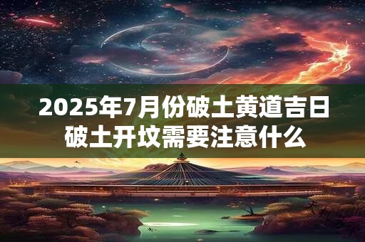2025年7月份破土黄道吉日 破土开坟需要注意什么 2025年7月份破土黄道吉日 破土开坟需要注意什么