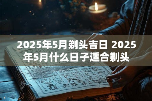 2025年5月剃头吉日 2025年5月什么日子适合剃头