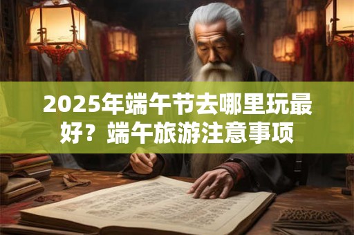 2025年端午节去哪里玩最好？端午旅游注意事项