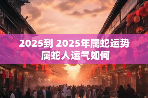 2025到 2025年属蛇运势 属蛇人运气如何